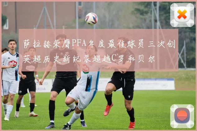 萨拉赫荣膺PFA年度最佳球员三次创英超历史新纪录超越C罗和贝尔