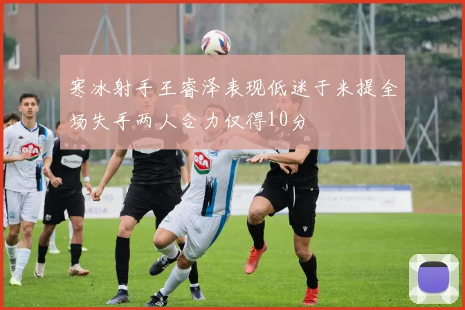 寒冰射手王睿泽表现低迷于米提全场失手两人合力仅得10分