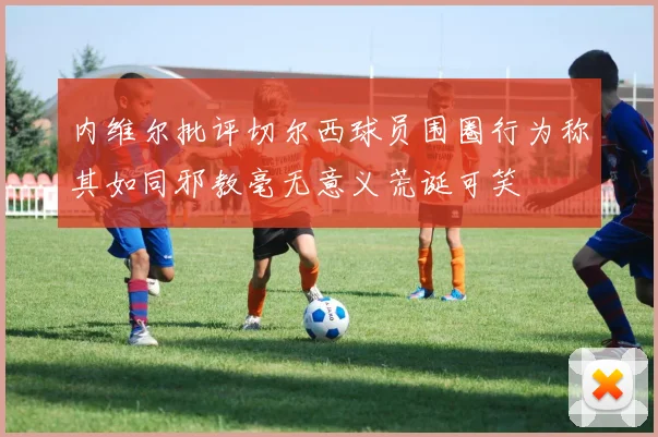 内维尔批评切尔西球员围圈行为称其如同邪教毫无意义荒诞可笑