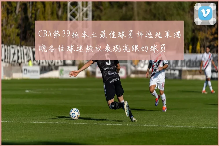 CBA第39轮本土最佳球员评选结果揭晓各位球迷热议表现亮眼的球员