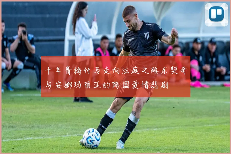 十年青梅竹马走向法庭之路东契奇与安娜玛丽亚的跨国爱情悲剧