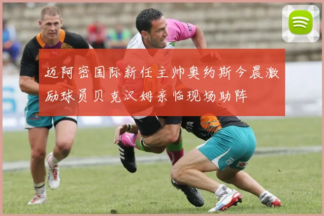迈阿密国际新任主帅奥约斯今晨激励球员贝克汉姆亲临现场助阵