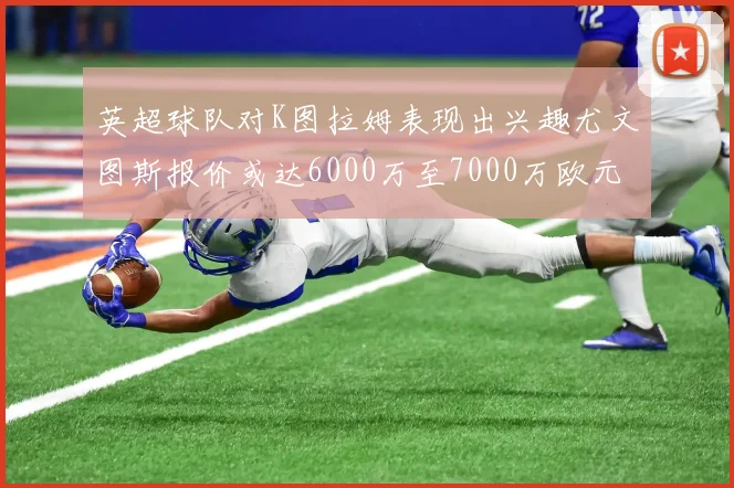 英超球队对K图拉姆表现出兴趣尤文图斯报价或达6000万至7000万欧元