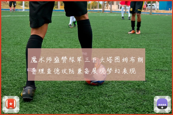 魔术师盛赞绿军三巨头塔图姆布朗普理查德攻防兼备展现梦幻表现