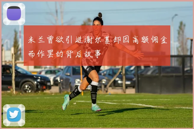 米兰曾欲引进谢尔基却因高额佣金而作罢的背后故事