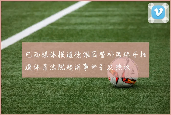 巴西媒体报道德佩因替补席玩手机遭体育法院起诉事件引发热议