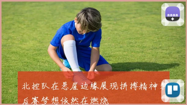 北控队在悬崖边缘展现拼搏精神季后赛梦想依然在燃烧